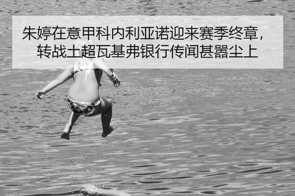 朱婷在意甲科内利亚诺迎来赛季终章，转战土超瓦基弗银行传闻甚嚣尘上